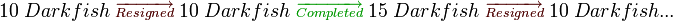 
10\;Darkfish\;{\color{Sepia}\overrightarrow{\scriptstyle Resigned}}\;10\;Darkfish\;{\color{OliveGreen}\overrightarrow{\scriptstyle Completed}}\;15\;Darkfish\;{\color{Sepia}\overrightarrow{\scriptstyle Resigned}}\;10\;Darkfish...
